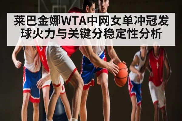 莱巴金娜WTA中网女单冲冠发球火力与关键分稳定性分析